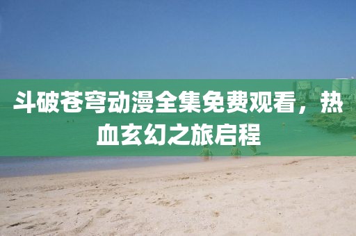 斗破蒼穹動(dòng)漫全集免費(fèi)觀看，熱血玄幻之旅啟程