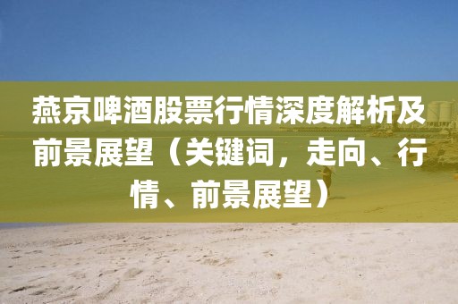 燕京啤酒股票行情深度解析及前景展望（關(guān)鍵詞，走向、行情、前景展望）