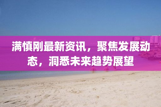 滿慎剛最新資訊，聚焦發(fā)展動態(tài)，洞悉未來趨勢展望