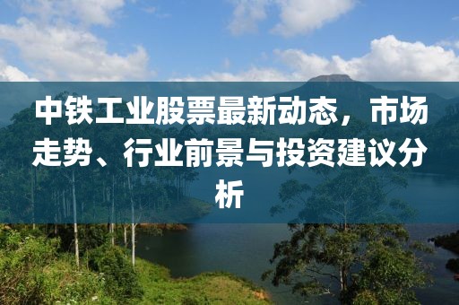 中鐵工業(yè)股票最新動態(tài)，市場走勢、行業(yè)前景與投資建議分析