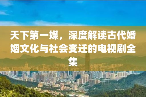 天下第一媒，深度解讀古代婚姻文化與社會變遷的電視劇全集