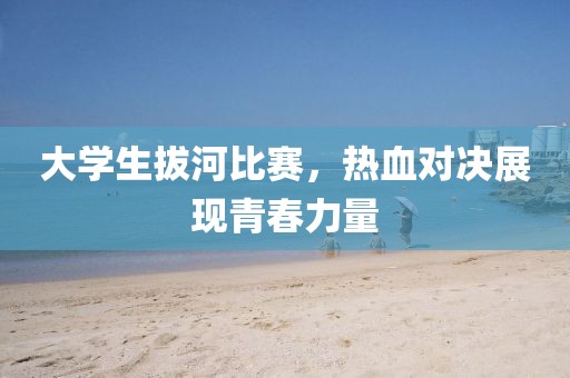 大學(xué)生拔河比賽，熱血對決展現(xiàn)青春力量