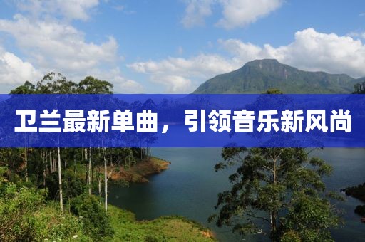衛(wèi)蘭最新單曲，引領(lǐng)音樂(lè)新風(fēng)尚