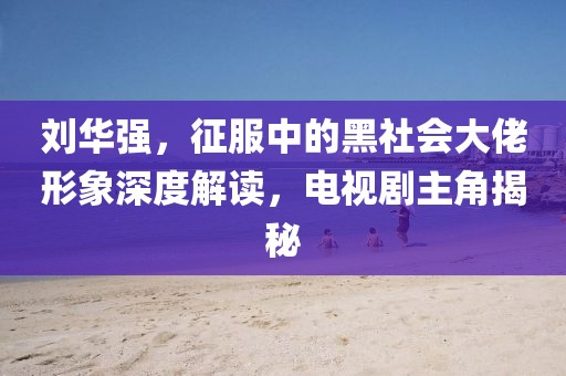 劉華強(qiáng)，征服中的黑社會(huì)大佬形象深度解讀，電視劇主角揭秘