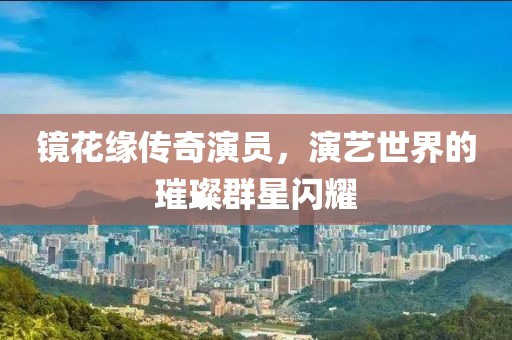 鏡花緣傳奇演員，演藝世界的璀璨群星閃耀