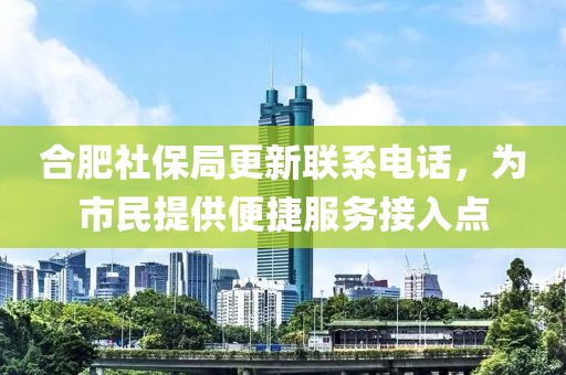 合肥社保局更新聯(lián)系電話，為市民提供便捷服務(wù)接入點