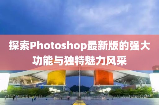 探索Photoshop最新版的強(qiáng)大功能與獨(dú)特魅力風(fēng)采