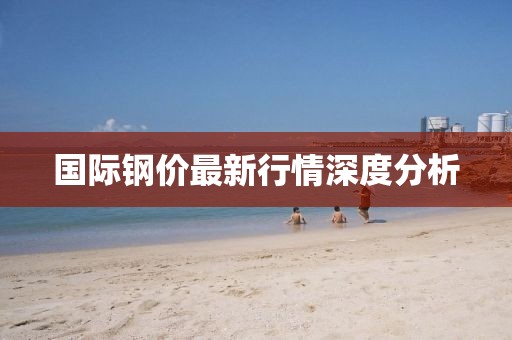 國(guó)際鋼價(jià)最新行情深度分析