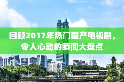 回顧2017年熱門國產(chǎn)電視劇，令人心動的瞬間大盤點