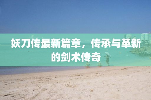 妖刀傳最新篇章，傳承與革新的劍術(shù)傳奇