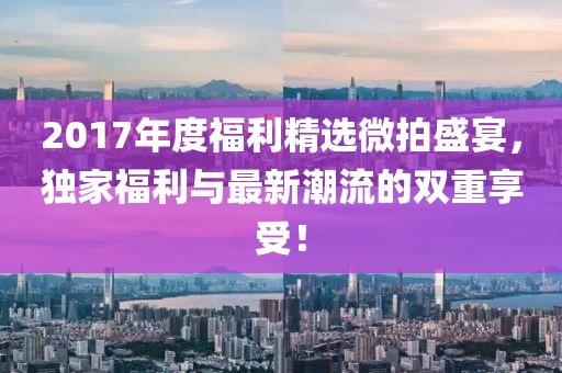 2017年度福利精選微拍盛宴，獨家福利與最新潮流的雙重享受！