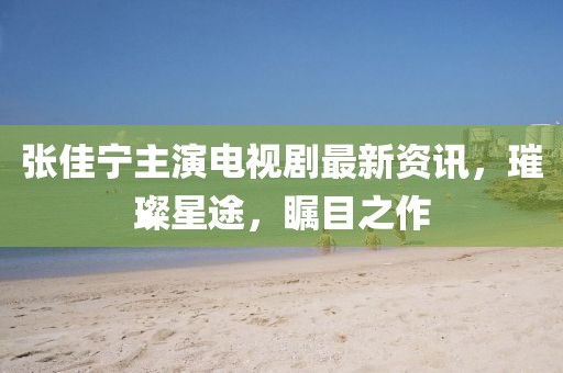 張佳寧主演電視劇最新資訊，璀璨星途，矚目之作