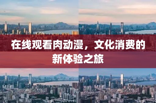 在線觀看肉動漫，文化消費的新體驗之旅