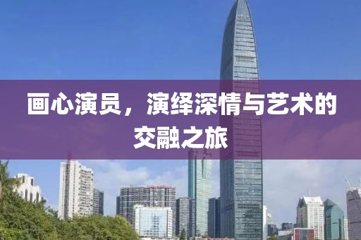 畫心演員，演繹深情與藝術(shù)的交融之旅