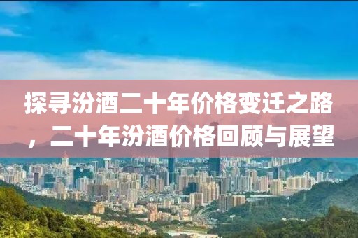 探尋汾酒二十年價(jià)格變遷之路，二十年汾酒價(jià)格回顧與展望