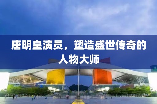 唐明皇演員，塑造盛世傳奇的人物大師