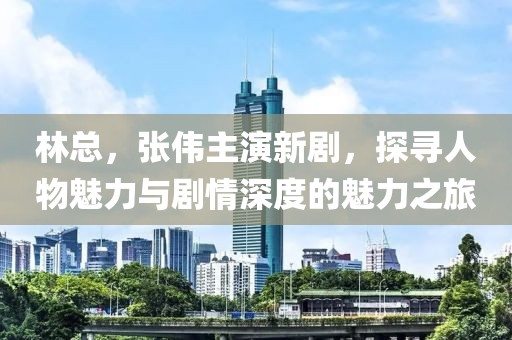 林總，張偉主演新劇，探尋人物魅力與劇情深度的魅力之旅