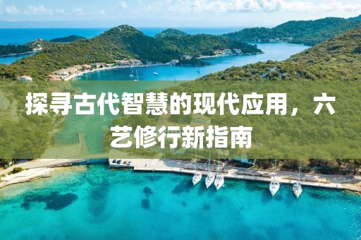 探尋古代智慧的現(xiàn)代應(yīng)用，六藝修行新指南