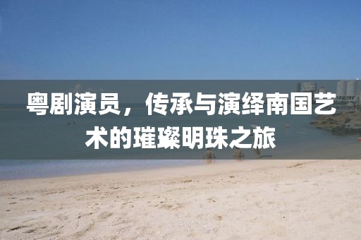 粵劇演員，傳承與演繹南國藝術(shù)的璀璨明珠之旅