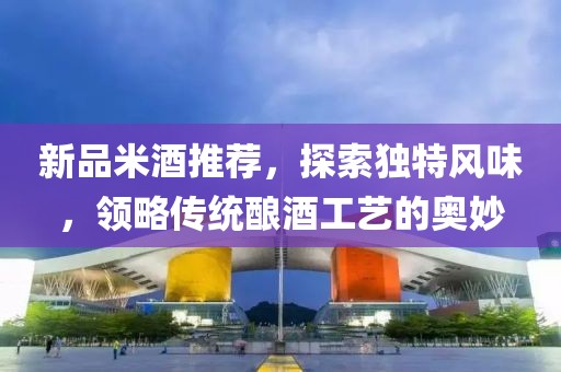 新品米酒推薦，探索獨(dú)特風(fēng)味，領(lǐng)略傳統(tǒng)釀酒工藝的奧妙