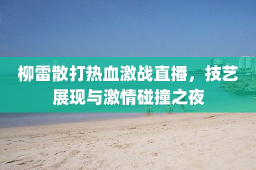柳雷散打熱血激戰(zhàn)直播，技藝展現(xiàn)與激情碰撞之夜