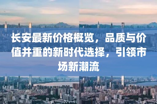 長安最新價格概覽，品質(zhì)與價值并重的新時代選擇，引領(lǐng)市場新潮流