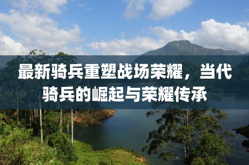 最新騎兵重塑戰(zhàn)場榮耀，當代騎兵的崛起與榮耀傳承