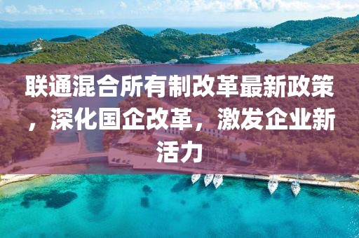 聯(lián)通混合所有制改革最新政策，深化國企改革，激發(fā)企業(yè)新活力