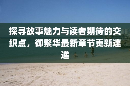 探尋故事魅力與讀者期待的交織點，御繁華最新章節(jié)更新速遞
