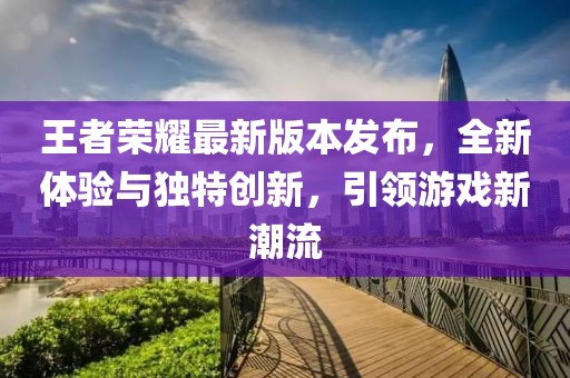 王者榮耀最新版本發(fā)布，全新體驗與獨特創(chuàng)新，引領游戲新潮流