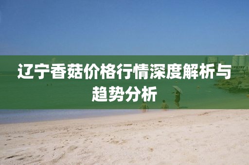 遼寧香菇價(jià)格行情深度解析與趨勢(shì)分析