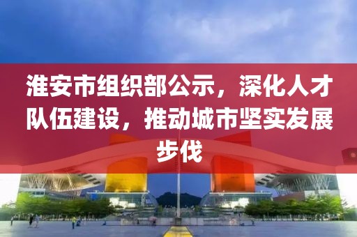 淮安市組織部公示，深化人才隊伍建設，推動城市堅實發(fā)展步伐