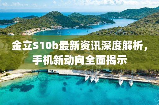 金立S10b最新資訊深度解析，手機(jī)新動(dòng)向全面揭示