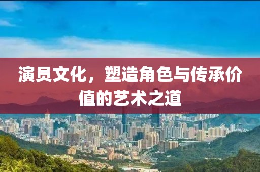 演員文化，塑造角色與傳承價值的藝術(shù)之道