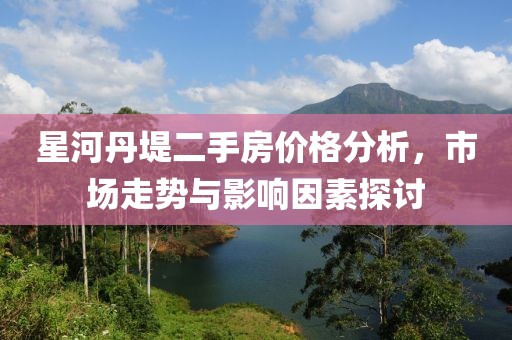 星河丹堤二手房價格分析，市場走勢與影響因素探討