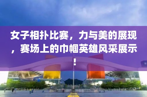 女子相撲比賽，力與美的展現(xiàn)，賽場上的巾幗英雄風(fēng)采展示！