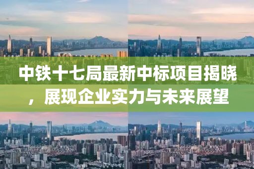 中鐵十七局最新中標(biāo)項目揭曉，展現(xiàn)企業(yè)實力與未來展望