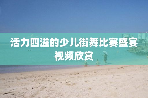 活力四溢的少兒街舞比賽盛宴視頻欣賞