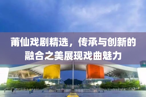 莆仙戲劇精選，傳承與創(chuàng)新的融合之美展現(xiàn)戲曲魅力