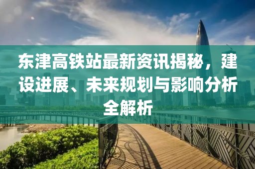 東津高鐵站最新資訊揭秘，建設(shè)進(jìn)展、未來(lái)規(guī)劃與影響分析全解析