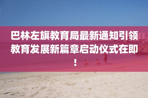 巴林左旗教育局最新通知引領(lǐng)教育發(fā)展新篇章啟動(dòng)儀式在即！