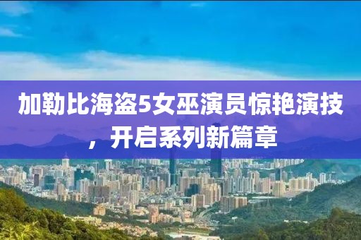 加勒比海盜5女巫演員驚艷演技，開(kāi)啟系列新篇章