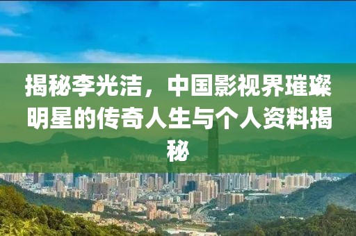 揭秘李光潔，中國影視界璀璨明星的傳奇人生與個(gè)人資料揭秘