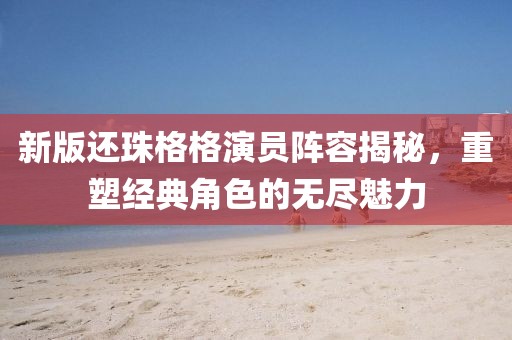 新版還珠格格演員陣容揭秘，重塑經典角色的無盡魅力