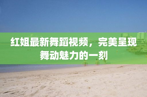 紅姐最新舞蹈視頻，完美呈現(xiàn)舞動(dòng)魅力的一刻