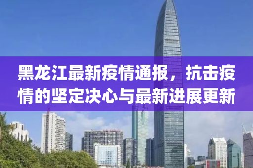 黑龍江最新疫情通報，抗擊疫情的堅定決心與最新進(jìn)展更新