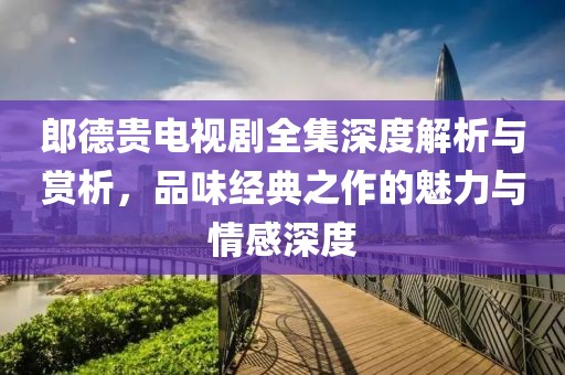 郎德貴電視劇全集深度解析與賞析，品味經(jīng)典之作的魅力與情感深度