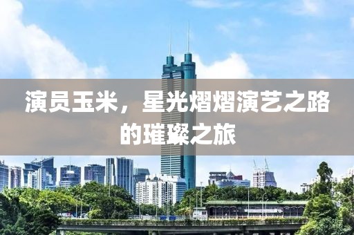 演員玉米，星光熠熠演藝之路的璀璨之旅