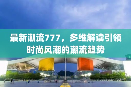 最新潮流777，多維解讀引領(lǐng)時尚風(fēng)潮的潮流趨勢