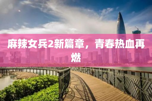 麻辣女兵2新篇章，青春熱血再燃